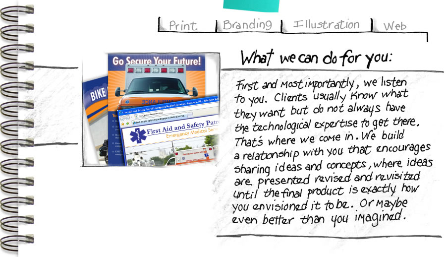 What we can do for you: First and most importantly, we listen to you. Clients usually know what they want but do not always have the technological expertise to get there. That's where we come in. We build a relationship with you that encourages sharing ideas and concepts, where ideas are presented, revised, and revisited until the final product is exactly how you envisioned it to be. Or maybe even better than you imagined.